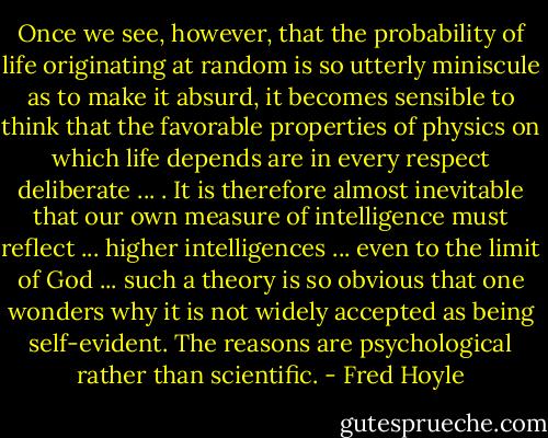 Once we see, however, that the probability of life originating at random is so utterly miniscule as to make it absurd, it becomes sensible to think that the favorable properties of physics on which life depends are in every respect deliberate ... . It is therefore almost inevitable that our own measure of intelligence must reflect ... higher intelligences ... even to the limit of God ... such a theory is so obvious that one wonders why it is not widely accepted as being self-evident. The reasons are psychological rather than scientific. - Fred Hoyle