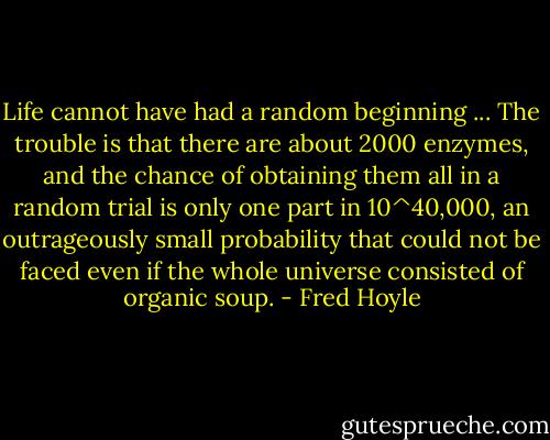 Life cannot have had a random beginning ... The trouble is that there are about 2000 enzymes, and the chance of obtaining them all in a random trial is only one part in 10^40,000, an outrageously small probability that could not be faced even if the whole universe consisted of organic soup. - Fred Hoyle