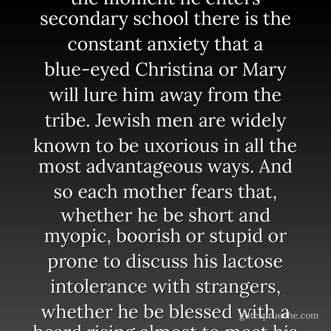 The marriage of a Jewish son is a bittersweet prospect. There is relief, always, that he has navigated the tantalizing and plentiful assemblies of non-Jewish women to whom the children of the Diaspora are inevitably exposed: from the moment he enters secondary school there is the constant anxiety that a blue-eyed Christina or Mary will lure him away from the tribe. Jewish men are widely known to be uxorious in all the most advantageous ways. And so each mother fears that, whether he be short and myopic, boorish or stupid or prone to discuss his lactose intolerance with strangers, whether he be blessed with a beard rising almost to meet his hairline, he is still within the danger zone. Somewhere out there is a <i>shiksa</i> with designs on her son. Jewish men make good husbands. It is the Jewish woman's blessing as a wife, and her curse as a mother. - Francesca Segal