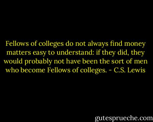 Fellows of colleges do not always find money matters easy to understand: if they did, they would probably not have been the sort of men who become Fellows of colleges. - C.S. Lewis