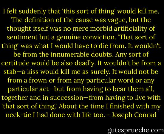 I felt suddenly that 'this sort of thing' would kill me. The definition of the cause was vague, but the thought itself was no mere morbid artificiality of sentiment but a genuine conviction. 'That sort of thing' was what I would have to die from. It wouldn't be from the innumerable doubts. Any sort of certitude would be also deadly. It wouldn't be from a stab—a kiss would kill me as surely. It would not be from a frown or from any particular word or any particular act—but from having to bear them all, together and in succession—from having to live with 'that sort of thing.' About the time I finished with my neck-tie I had done with life too. - Joseph Conrad