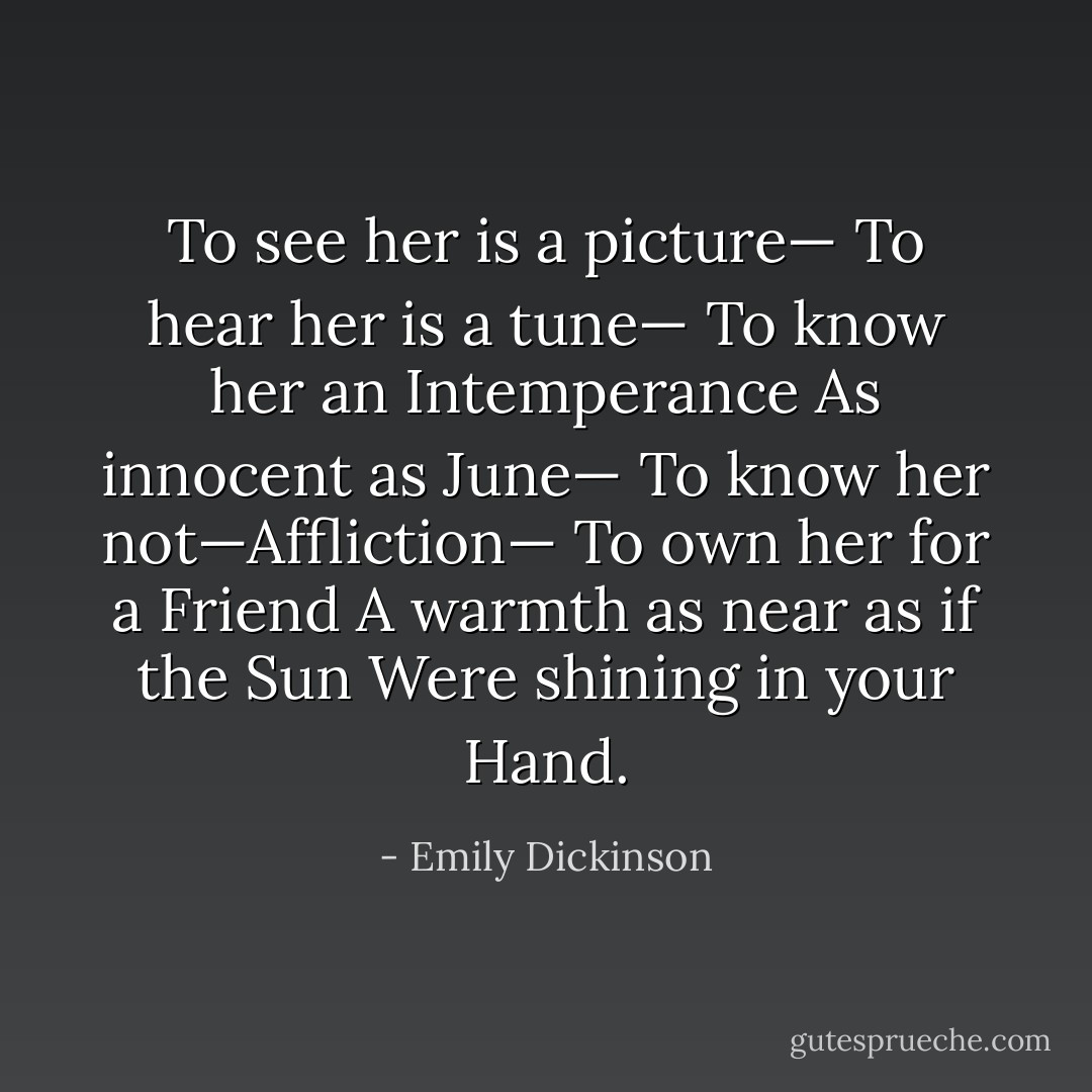 To see her is a picture—<br />To hear her is a tune—<br />To know her an Intemperance<br />As innocent as June—<br />To know her not—Affliction—<br />To own her for a Friend<br />A warmth as near as if the Sun<br />Were shining in your Hand. - Emily Dickinson