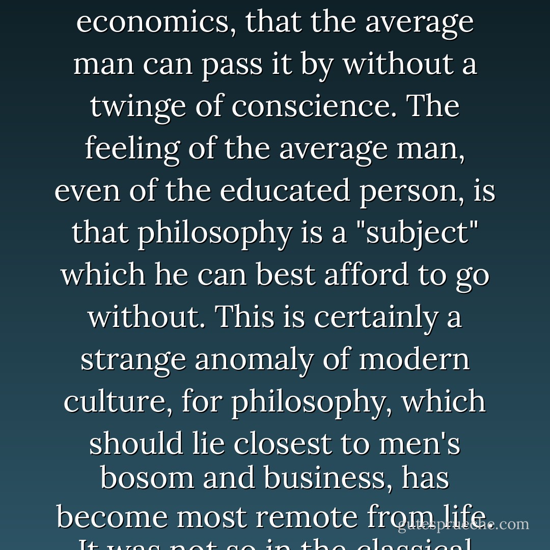 The outstanding characteristic of Western scholarship is its specialization and cutting up of knowledge into different departments. The over-development of logical thinking and specialization, with its technical phraseology, has brought about the curious fact of modern civilization, that philosophy has been so far relegated to the background, far behind politics and economics, that the average man can pass it by without a twinge of conscience. The feeling of the average man, even of the educated person, is that philosophy is a "subject" which he can best afford to go without. This is certainly a strange anomaly of modern culture, for philosophy, which should lie closest to men's bosom and business, has become most remote from life. It was not so in the classical civilization of the Greeks and Romans, and it was not so in China, where the study of wisdom of life formed the scholars' chief occupation. Either the modern man is not interested in the problems of living, which are the proper subject of philosophy, or we have gone a long way from the original conception of philosophy. - Lin Yutang