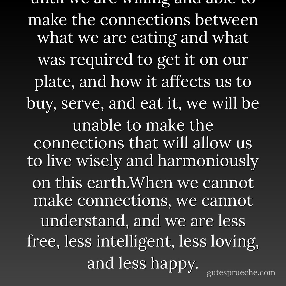 until we are willing and able to make the connections between what we are eating and what was required to get it on our plate, and how it affects us to buy, serve, and eat it, we will be unable to make the connections that will allow us to live wisely and harmoniously on this earth.When we cannot make connections, we cannot understand, and we are less free, less intelligent, less loving, and less happy. - Will Tuttle
