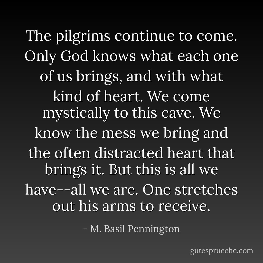 The pilgrims continue to come. Only God knows what each one of us brings, and with what kind of heart. We come mystically to this cave. We know the mess we bring and the often distracted heart that brings it. But this is all we have--all we are. One stretches out his arms to receive. - M. Basil Pennington