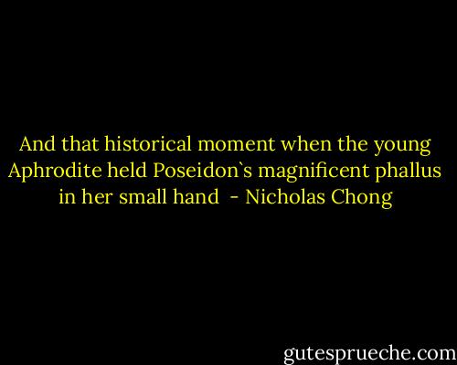 And that historical moment when the young Aphrodite held Poseidon`s magnificent phallus in her small hand  - Nicholas Chong
