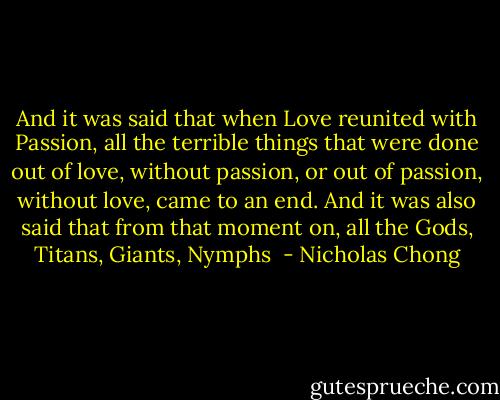 And it was said that when Love reunited with Passion, all the terrible things that were done out of love, without passion, or out of passion, without love, came to an end. And it was also said that from that moment on, all the Gods, Titans, Giants, Nymphs  - Nicholas Chong