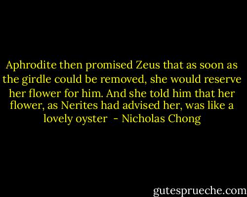 Aphrodite then promised Zeus that as soon as the girdle could be removed, she would reserve her flower for him. And she told him that her flower, as Nerites had advised her, was like a lovely oyster  - Nicholas Chong