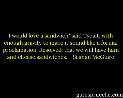 I would love a sandwich,' said Tybalt, with enough gravity to make it sound like a formal proclamation. Resolved: that we will have ham and cheese sandwiches. - Seanan McGuire