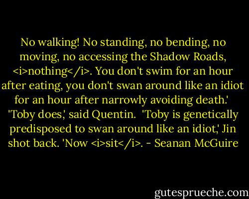 No walking! No standing, no bending, no moving, no accessing the Shadow Roads, <i>nothing</i>. You don't swim for an hour after eating, you don't swan around like an idiot for an hour after narrowly avoiding death.'<br /><br />'Toby does,' said Quentin.<br /><br />'Toby is genetically predisposed to swan around like an idiot,' Jin shot back. 'Now <i>sit</i>. - Seanan McGuire