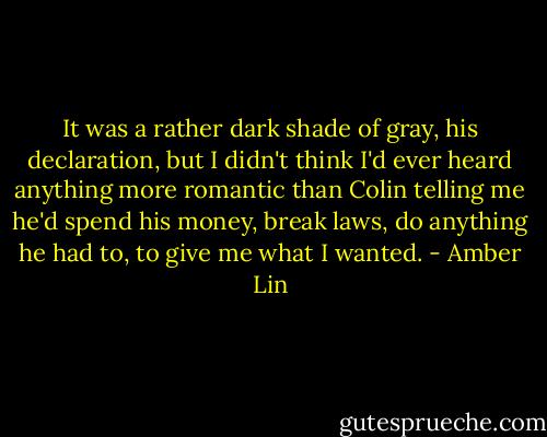 It was a rather dark shade of gray, his declaration, but I didn't think I'd ever heard anything more romantic than Colin telling me he'd spend his money, break laws, do anything he had to, to give me what I wanted. - Amber Lin