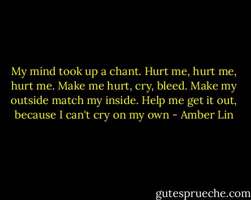 My mind took up a chant. Hurt me, hurt me, hurt me. Make me hurt, cry, bleed. Make my outside match my inside. Help me get it out, because I can't cry on my own - Amber Lin