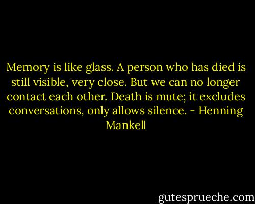 Memory is like glass. A person who has died is still visible, very close. But we can no longer contact each other. Death is mute; it excludes conversations, only allows silence. - Henning Mankell