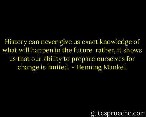 History can never give us exact knowledge of what will happen in the future: rather, it shows us that our ability to prepare ourselves for change is limited. - Henning Mankell