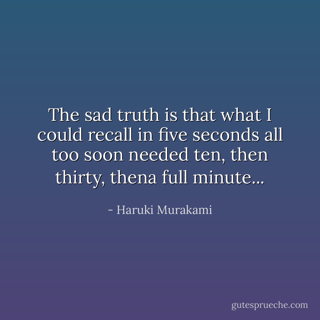 The sad truth is that what I could recall in five seconds all too soon needed ten, then thirty, thena full minute... - Haruki Murakami
