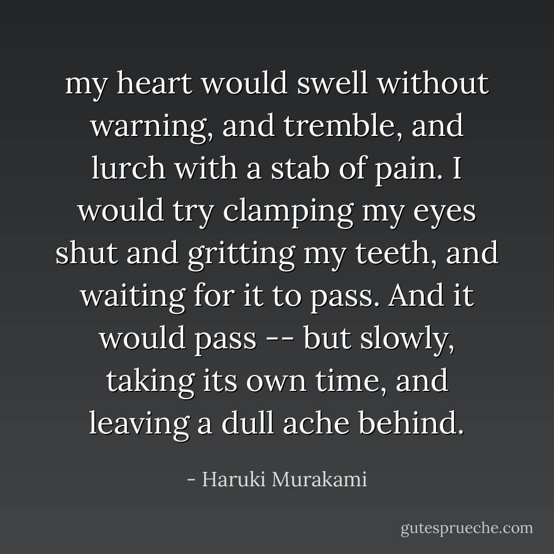 my heart would swell without warning, and tremble, and lurch with a stab of pain. I would try clamping my eyes shut and gritting my teeth, and waiting for it to pass. And it would pass -- but slowly, taking its own time, and leaving a dull ache behind. - Haruki Murakami
