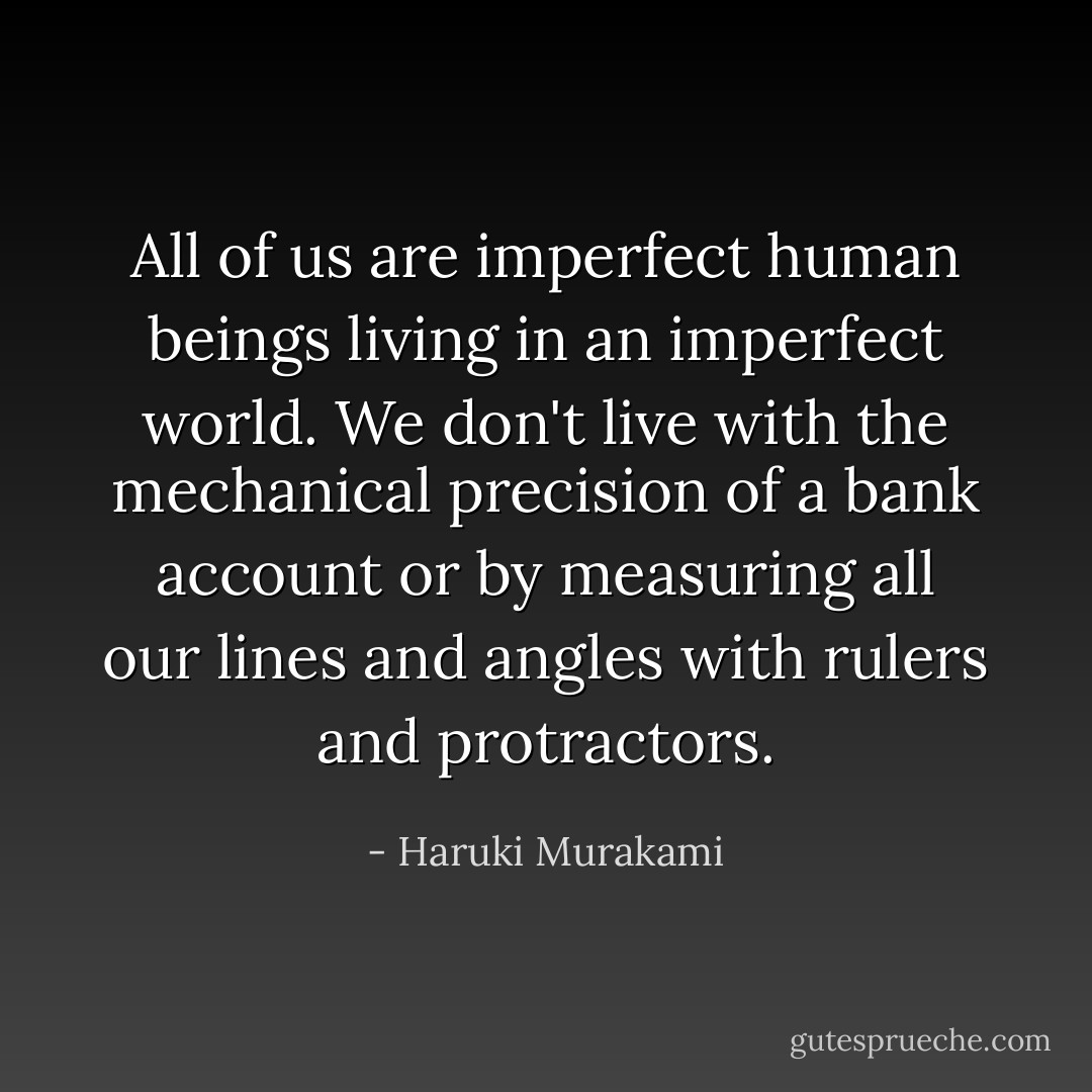 All of us are imperfect human beings living in an imperfect world. We don't live with the mechanical precision of a bank account or by measuring all our lines and angles with rulers and protractors. - Haruki Murakami