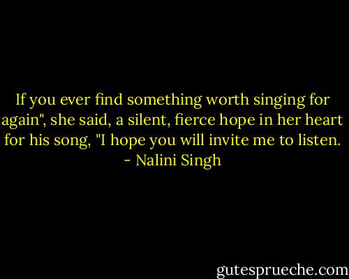 If you ever find something worth singing for again", she said, a silent, fierce hope in her heart for his song, "I hope you will invite me to listen. - Nalini Singh