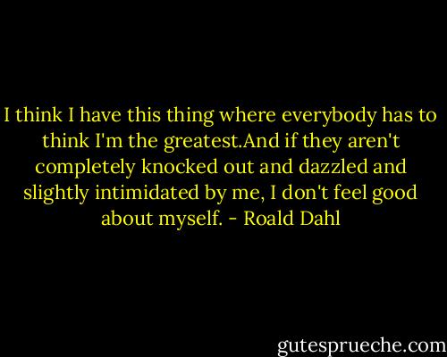 I think I have this thing where everybody has to think I'm the greatest.And if they aren't completely knocked out and dazzled and slightly intimidated by me, I don't feel good about myself. - Roald Dahl