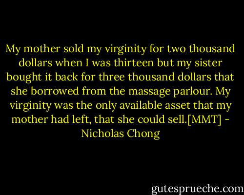 My mother sold my virginity for two thousand dollars when I was thirteen but my sister bought it back for three thousand dollars that she borrowed from the massage parlour.<br />My virginity was the only available asset that my mother had left, that she could sell.[MMT] - Nicholas Chong