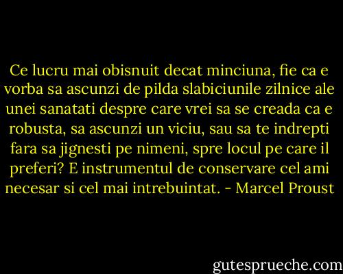 Ce lucru mai obisnuit decat minciuna, fie ca e vorba sa ascunzi de pilda slabiciunile zilnice ale unei sanatati despre care vrei sa se creada ca e robusta, sa ascunzi un viciu, sau sa te indrepti fara sa jignesti pe nimeni, spre locul pe care il preferi? E instrumentul de conservare cel ami necesar si cel mai intrebuintat. - Marcel Proust