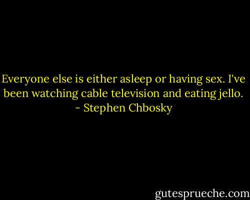 Everyone else is either asleep or having sex. I've been watching cable television and eating jello. - Stephen Chbosky