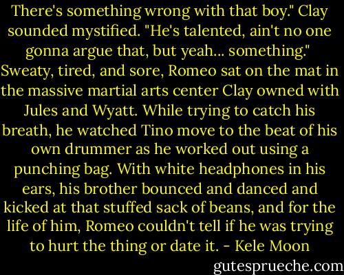 There's something wrong with that boy." Clay sounded mystified. "He's talented, ain't no one gonna argue that, but yeah... something."<br /><br />Sweaty, tired, and sore, Romeo sat on the mat in the massive martial arts center Clay owned with Jules and Wyatt. While trying to catch his breath, he watched Tino move to the beat of his own drummer as he worked out using a punching bag. With white headphones in his ears, his brother bounced and danced and kicked at that stuffed sack of beans, and for the life of him, Romeo couldn't tell if he was trying to hurt the thing or date it. - Kele Moon