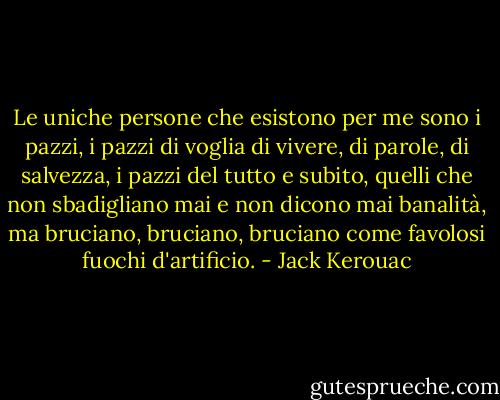 Le uniche persone che esistono per me sono i pazzi, i pazzi di voglia di vivere, di parole, di salvezza, i pazzi del tutto e subito, quelli che non sbadigliano mai e non dicono mai banalità, ma bruciano, bruciano, bruciano come favolosi fuochi d'artificio. - Jack Kerouac