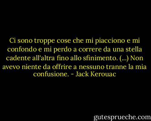 Ci sono troppe cose che mi piacciono e mi confondo e mi perdo a correre da una stella cadente all'altra fino allo sfinimento. (...) Non avevo niente da offrire a nessuno tranne la mia confusione. - Jack Kerouac