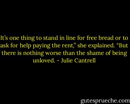 It’s one thing to stand in line for free bread or to ask for help paying the rent,” she explained. “But there is nothing worse than the shame of being unloved. - Julie Cantrell
