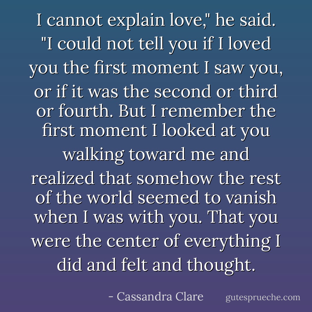 I cannot explain love," he said. "I could not tell you if I loved you the first moment I saw you, or if it was the second or third or fourth. But I remember the first moment I looked at you walking toward me and realized that somehow the rest of the world seemed to vanish when I was with you. That you were the center of everything I did and felt and thought. - Cassandra Clare