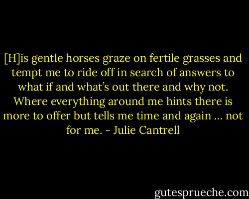 [H]is gentle horses graze on fertile grasses and tempt me to ride off in search of answers to what if and what’s out there and why not. Where everything around me hints there is more to offer but tells me time and again … not for me. - Julie Cantrell
