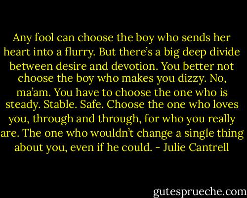 Any fool can choose the boy who sends her heart into a flurry. But there’s a big deep divide between desire and devotion. You better not choose the boy who makes you dizzy. No, ma’am. You have to choose the one who is steady. Stable. Safe. Choose the one who loves you, through and through, for who you really are. The one who wouldn’t change a single thing about you, even if he could. - Julie Cantrell