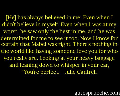 [He] has always believed in me. Even when I didn’t believe in myself. Even when I was at my worst, he saw only the best in me, and he was determined for me to see it too. Now I know for certain that Mabel was right. There’s nothing in the world like having someone love you for who you really are. Looking at your heavy baggage and leaning down to whisper in your ear, “You’re perfect. - Julie Cantrell