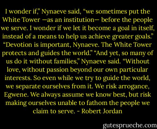 I wonder if,” Nynaeve said, “we sometimes put the White Tower —as an institution— before the people we serve. I wonder if we let it become a goal in itself, instead of a means to help us achieve greater goals.”<br />“Devotion is important, Nynaeve. The White Tower protects and guides the world.”<br />“And yet, so many of us do it without families,” Nynaeve said. “Without love, without passion beyond our own particular interests. So even while we try to guide the world, we separate ourselves from it. We risk arrogance, Egwene. We always assume we know best, but risk making ourselves unable to fathom the people we claim to serve. - Robert Jordan