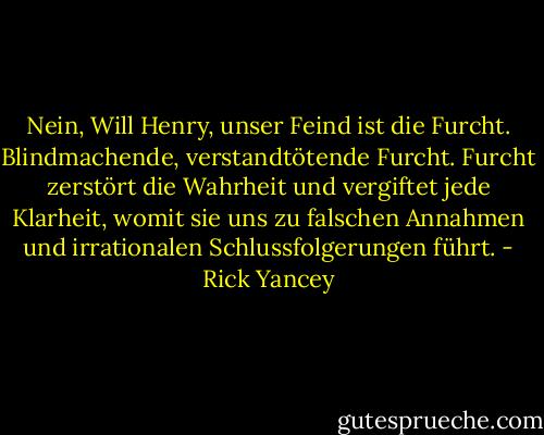 Nein, Will Henry, unser Feind ist die Furcht. Blindmachende, verstandtötende Furcht. Furcht zerstört die Wahrheit und vergiftet jede Klarheit, womit sie uns zu falschen Annahmen und irrationalen Schlussfolgerungen führt. - Rick Yancey