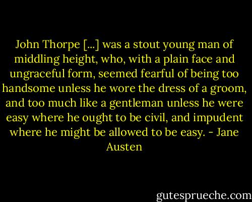 John Thorpe [...] was a stout young man of middling height, who, with a plain face and ungraceful form, seemed fearful of being too handsome unless he wore the dress of a groom, and too much like a gentleman unless he were easy where he ought to be civil, and impudent where he might be allowed to be easy. - Jane Austen