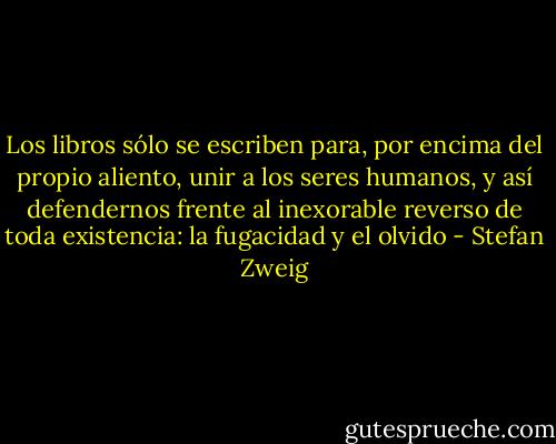 Los libros sólo se escriben para, por encima del propio aliento, unir a los seres humanos, y así defendernos frente al inexorable reverso de toda existencia: la fugacidad y el olvido - Stefan Zweig