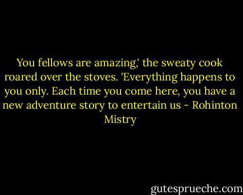 You fellows are amazing,' the sweaty cook roared over the stoves. 'Everything happens to you only. Each time you come here, you have a new adventure story to entertain us - Rohinton Mistry