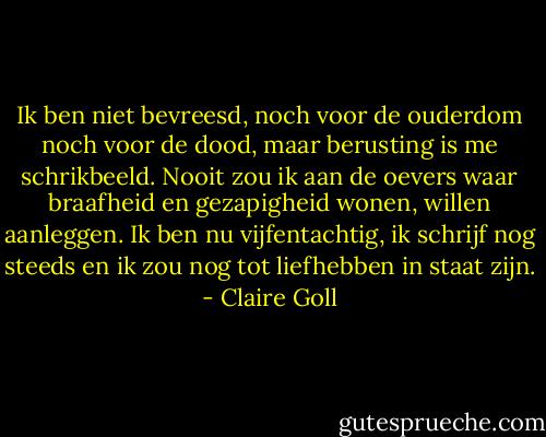 Ik ben niet bevreesd, noch voor de ouderdom noch voor de dood, maar berusting is me schrikbeeld. Nooit zou ik aan de oevers waar braafheid en gezapigheid wonen, willen aanleggen. Ik ben nu vijfentachtig, ik schrijf nog steeds en ik zou nog tot liefhebben in staat zijn. - Claire Goll