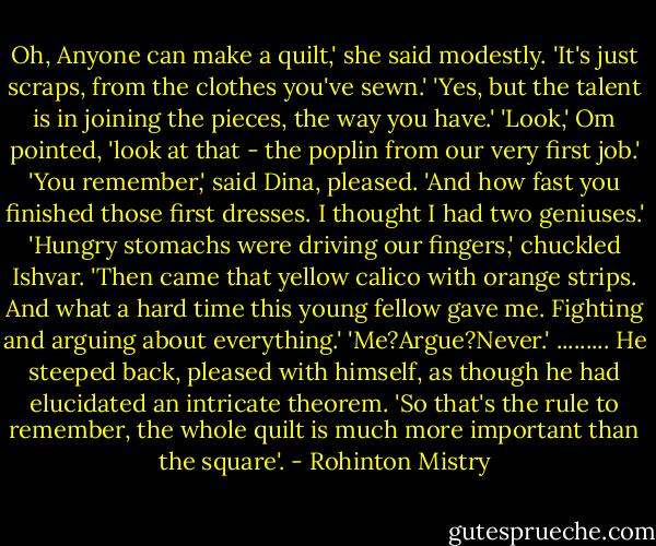 Oh, Anyone can make a quilt,' she said modestly. 'It's just scraps, from the clothes you've sewn.'<br />'Yes, but the talent is in joining the pieces, the way you have.'<br />'Look,' Om pointed, 'look at that - the poplin from our very first job.'<br />'You remember,' said Dina, pleased. 'And how fast you finished those first dresses. I thought I had two geniuses.'<br />'Hungry stomachs were driving our fingers,' chuckled Ishvar.<br />'Then came that yellow calico with orange strips. And what a hard time this young fellow gave me. Fighting and arguing about everything.'<br />'Me?Argue?Never.'<br />.........<br />He steeped back, pleased with himself, as though he had elucidated an intricate theorem. 'So that's the rule to remember, the whole quilt is much more important than the square'. - Rohinton Mistry