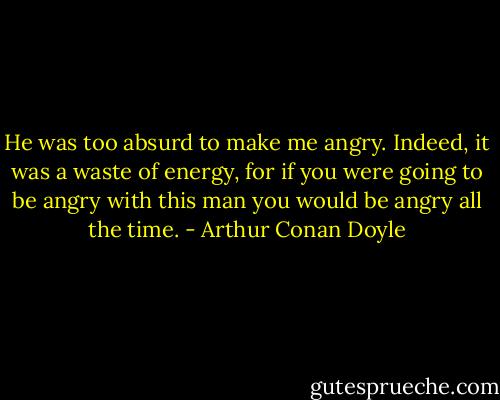 He was too absurd to make me angry. Indeed, it was a waste of energy, for if you were going to be angry with this man you would be angry all the time. - Arthur Conan Doyle