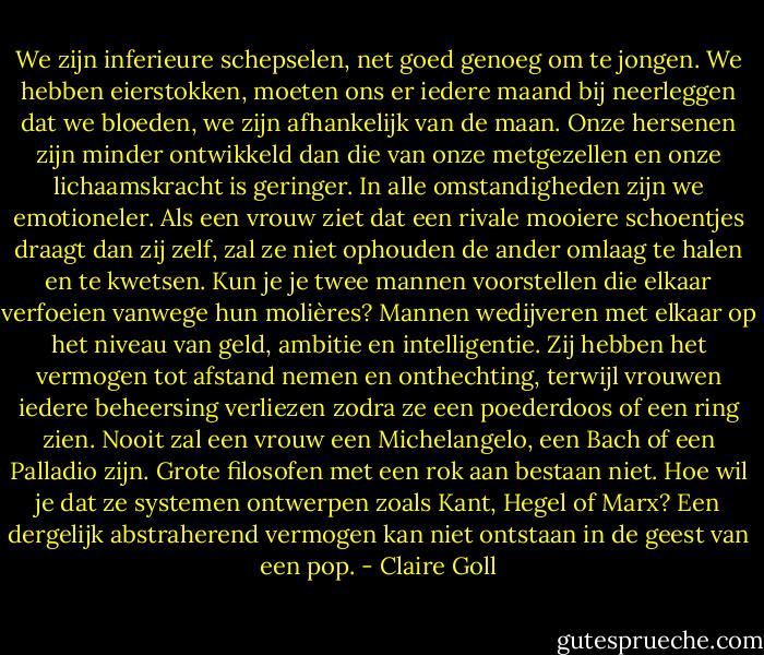 We zijn inferieure schepselen, net goed genoeg om te jongen. We hebben eierstokken, moeten ons er iedere maand bij neerleggen dat we bloeden, we zijn afhankelijk van de maan. Onze hersenen zijn minder ontwikkeld dan die van onze metgezellen en onze lichaamskracht is geringer. In alle omstandigheden zijn we emotioneler. Als een vrouw ziet dat een rivale mooiere schoentjes draagt dan zij zelf, zal ze niet ophouden de ander omlaag te halen en te kwetsen. Kun je je twee mannen voorstellen die elkaar verfoeien vanwege hun molières? Mannen wedijveren met elkaar op het niveau van geld, ambitie en intelligentie. Zij hebben het vermogen tot afstand nemen en onthechting, terwijl vrouwen iedere beheersing verliezen zodra ze een poederdoos of een ring zien. Nooit zal een vrouw een Michelangelo, een Bach of een Palladio zijn. Grote filosofen met een rok aan bestaan niet. Hoe wil je dat ze systemen ontwerpen zoals Kant, Hegel of Marx? Een dergelijk abstraherend vermogen kan niet ontstaan in de geest van een pop. - Claire Goll