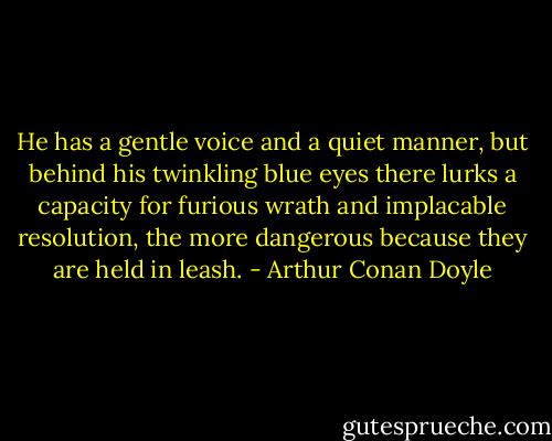 He has a gentle voice and a quiet manner, but behind his twinkling blue eyes there lurks a capacity for furious wrath and implacable resolution, the more dangerous because they are held in leash. - Arthur Conan Doyle