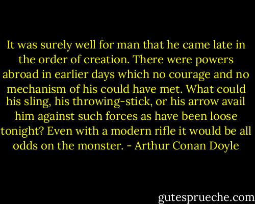 It was surely well for man that he came late in the order of creation. There were powers abroad in earlier days which no courage and no mechanism of his could have met. What could his sling, his throwing-stick, or his arrow avail him against such forces as have been loose tonight? Even with a modern rifle it would be all odds on the monster. - Arthur Conan Doyle