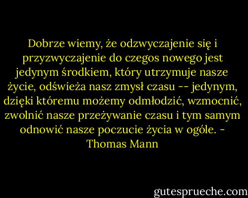Dobrze wiemy, że odzwyczajenie się i przyzwyczajenie do czegos nowego jest jedynym środkiem, który utrzymuje nasze życie, odświeża nasz zmysł czasu -- jedynym, dzięki któremu możemy odmłodzić, wzmocnić, zwolnić nasze przeżywanie czasu i tym samym odnowić nasze poczucie życia w ogóle. - Thomas Mann
