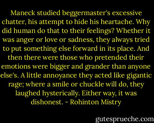 Maneck studied beggermaster's excessive chatter, his attempt to hide his heartache. Why did human do that to their feelings? Whether it was anger or love or sadness, they always tried to put something else forward in its place. And then there were those who pretended their emotions were bigger and grander than anyone else's. A little annoyance they acted like gigantic rage; where a smile or chuckle will do, they laughed hysterically. Either way, it was dishonest. - Rohinton Mistry