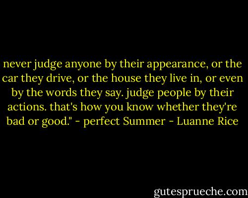 never judge anyone by their appearance, or the car they drive, or the house they live in, or even by the words they say. judge people by their actions. that's how you know whether they're bad or good." - perfect Summer - Luanne Rice