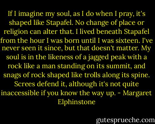 If I imagine my soul, as I do when I pray, it's shaped like Stapafel. No change of place or religion can alter that. I lived beneath Stapafel from the hour I was born until I was sixteen. I've never seen it since, but that doesn't matter. My soul is in the likeness of a jagged peak with a rock like a man standing on its summit, and snags of rock shaped like trolls along its spine. Screes defend it, although it's not quite inaccessible if you know the way up. - Margaret Elphinstone