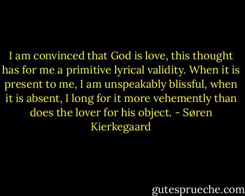 I am convinced that God is love, this thought has for me a primitive lyrical validity. When it is present to me, I am unspeakably blissful, when it is absent, I long for it more vehemently than does the lover for his object. - Søren Kierkegaard